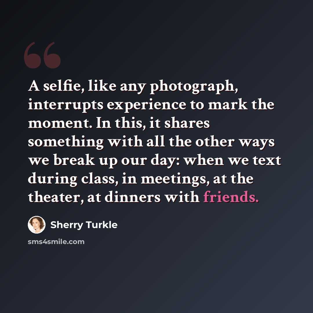 “A selfie, like any photograph, interrupts experience to mark the moment. In this, it shares something with all the other ways we break up our day: when we text during class, in meetings, at the theater, at dinners with friends.” quote by Sherry Turkle
