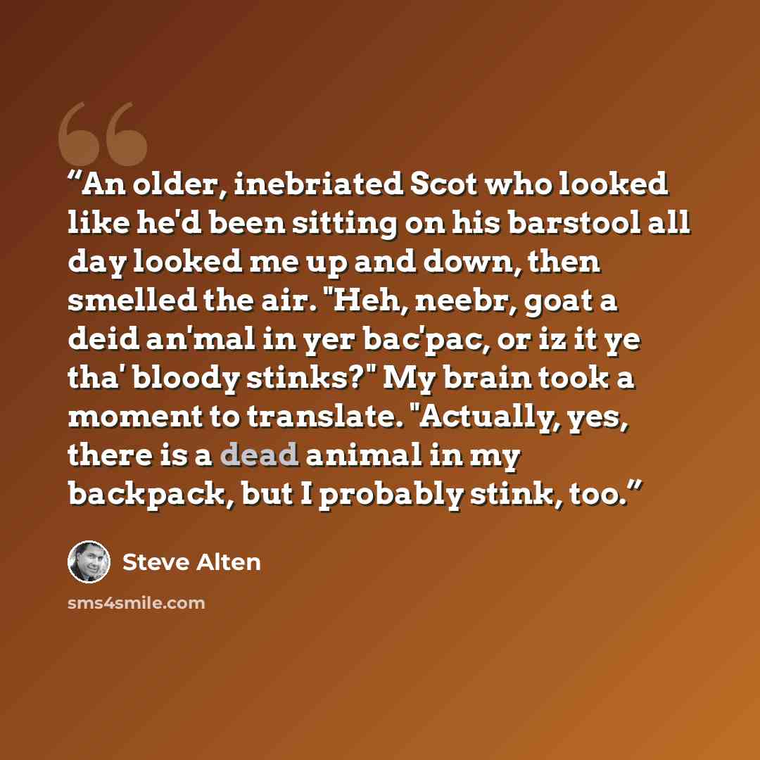 “An older, inebriated Scot who looked like he'd been sitting on his barstool all day looked me up and down, then smelled the air. "Heh, neebr, goat a deid an'mal in yer bac'pac, or iz it ye tha' bloody stinks?" My brain took a moment to translate. "Actually, yes, there is a dead animal in my…” quote by Steve Alten