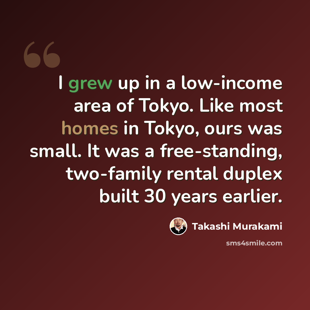 “I grew up in a low-income area of Tokyo. Like most homes in Tokyo, ours was small. It was a free-standing, two-family rental duplex built 30 years earlier.” quote by Takashi Murakami