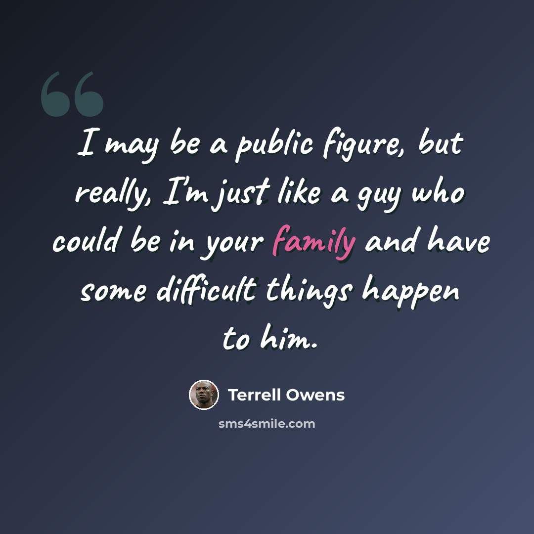 “I may be a public figure, but really, I'm just like a guy who could be in your family and have some difficult things happen to him.” quote by Terrell Owens