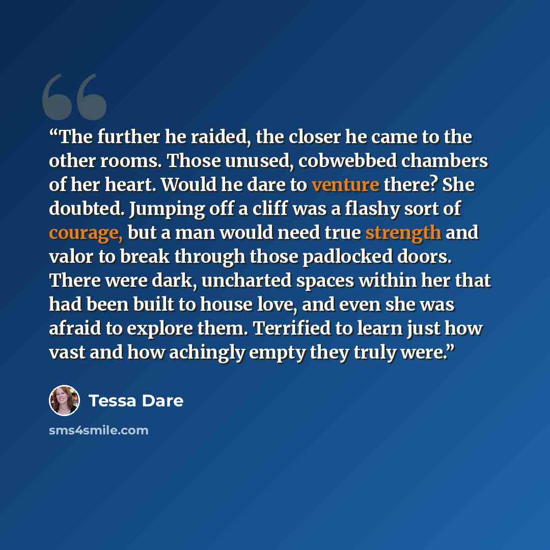 “The further he raided, the closer he came to the other rooms. Those unused, cobwebbed chambers of her heart. Would he dare to venture there? She doubted. Jumping off a cliff was a flashy sort of courage, but a man would need true strength and valor to break through those padlocked doors. There…” quote by Tessa Dare