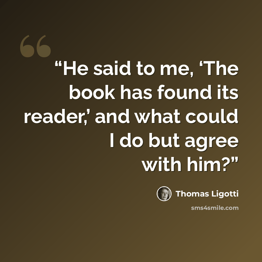 “He said to me, ‘The book has found its reader,’ and what could I do but agree with him?” quote by Thomas Ligotti