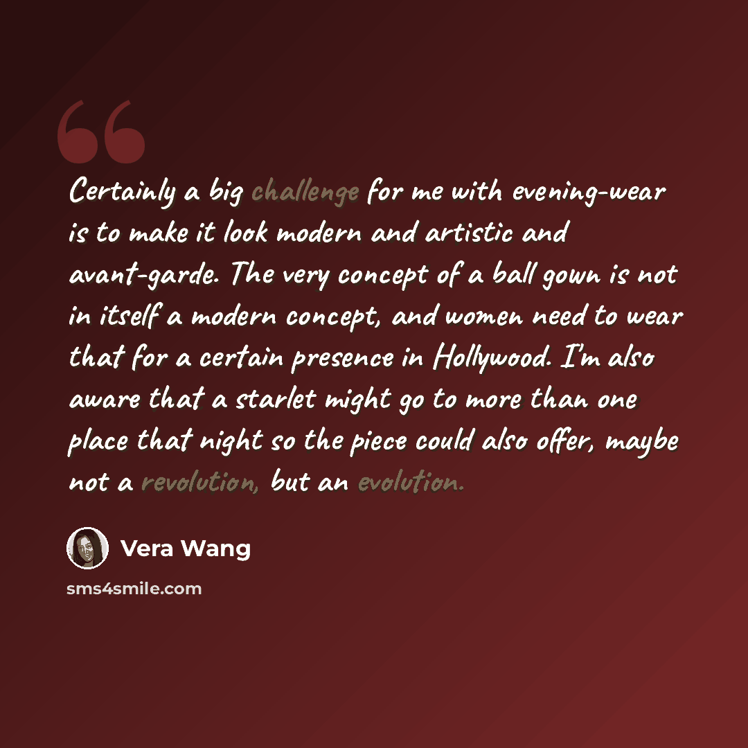 “Certainly a big challenge for me with evening-wear is to make it look modern and artistic and avant-garde. The very concept of a ball gown is not in itself a modern concept, and women need to wear that for a certain presence in Hollywood. I'm also aware that a starlet might go to more than one…” quote by Vera Wang