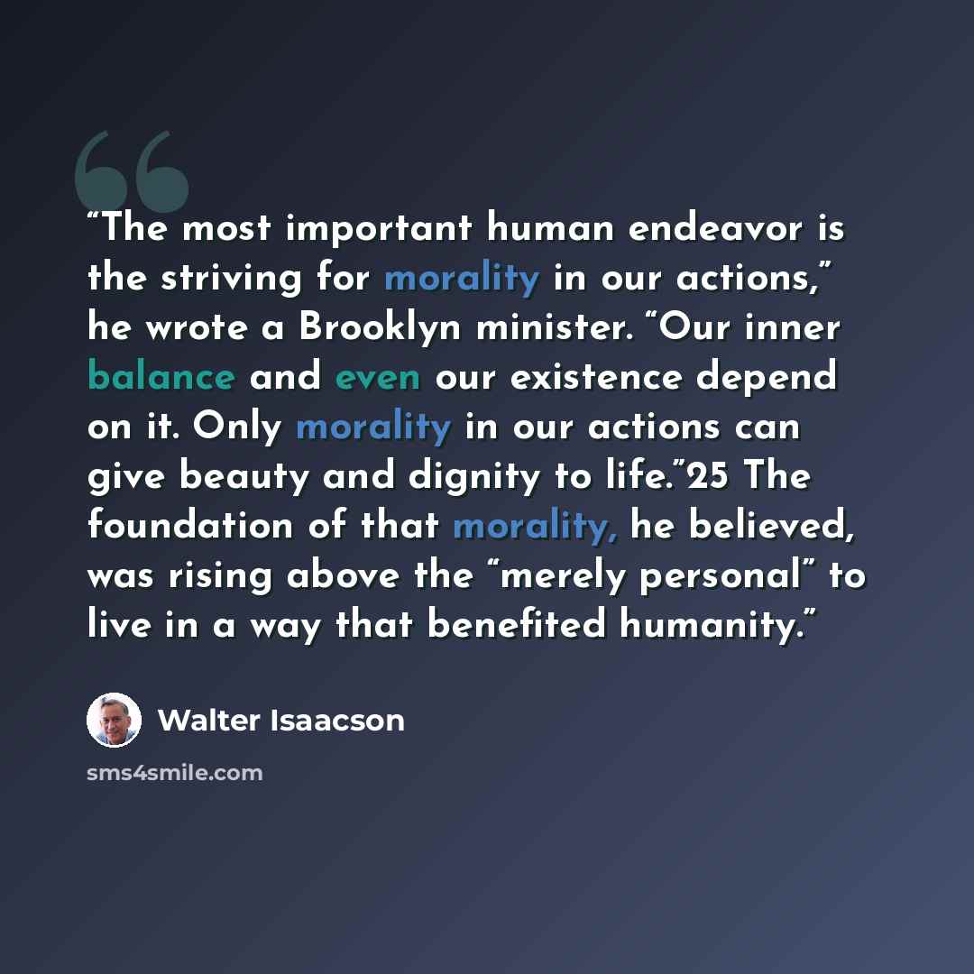 “The most important human endeavor is the striving for morality in our actions,” he wrote a Brooklyn minister. “Our inner balance and even our existence depend on it. Only morality in our actions can give beauty and dignity to life.”25 The foundation of that morality, he believed, was rising above…” quote by Walter Isaacson