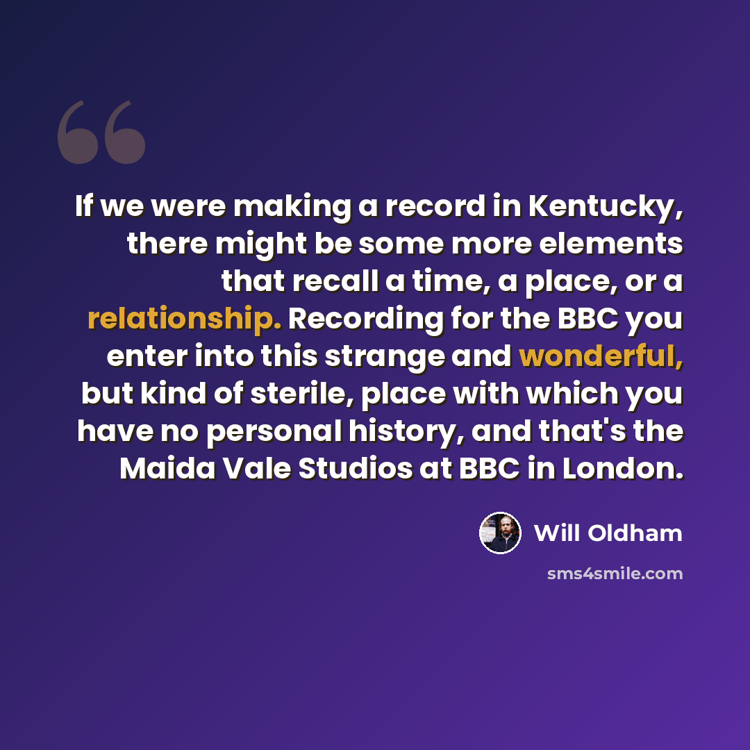 “If we were making a record in Kentucky, there might be some more elements that recall a time, a place, or a relationship. Recording for the BBC you enter into this strange and wonderful, but kind of sterile, place with which you have no personal history, and that's the Maida Vale Studios at BBC in…” quote by Will Oldham