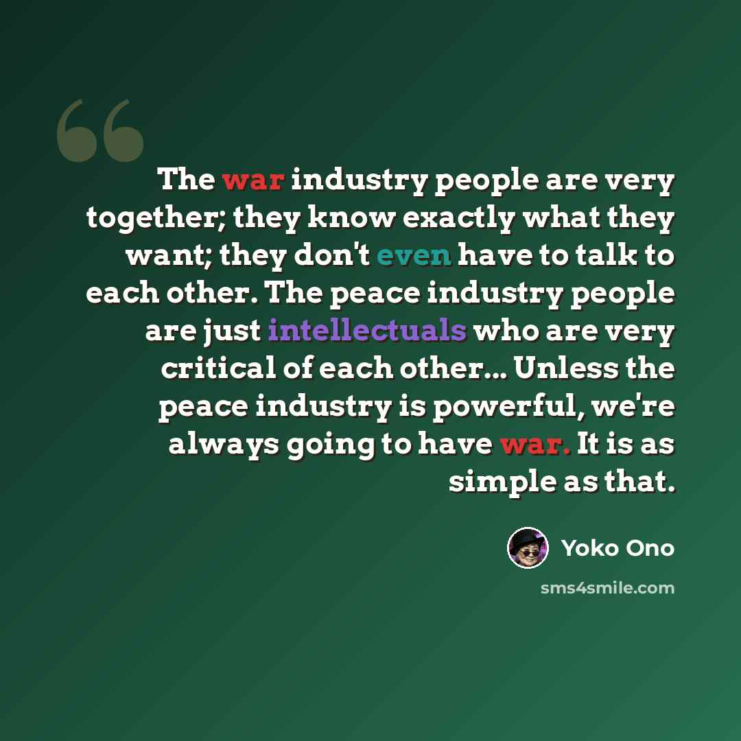 “The war industry people are very together; they know exactly what they want; they don't even have to talk to each other. The peace industry people are just intellectuals who are very critical of each other... Unless the peace industry is powerful, we're always going to have war. It is as simple as…” quote by Yoko Ono
