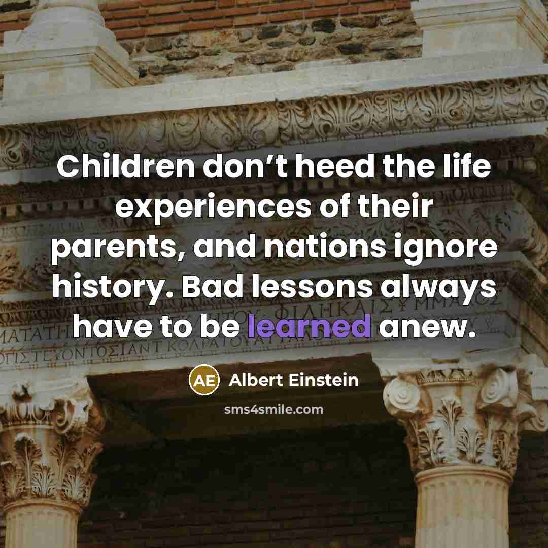 “Children don’t heed the life experiences of their parents, and nations ignore history. Bad lessons always have to be learned anew.” quote by Albert Einstein