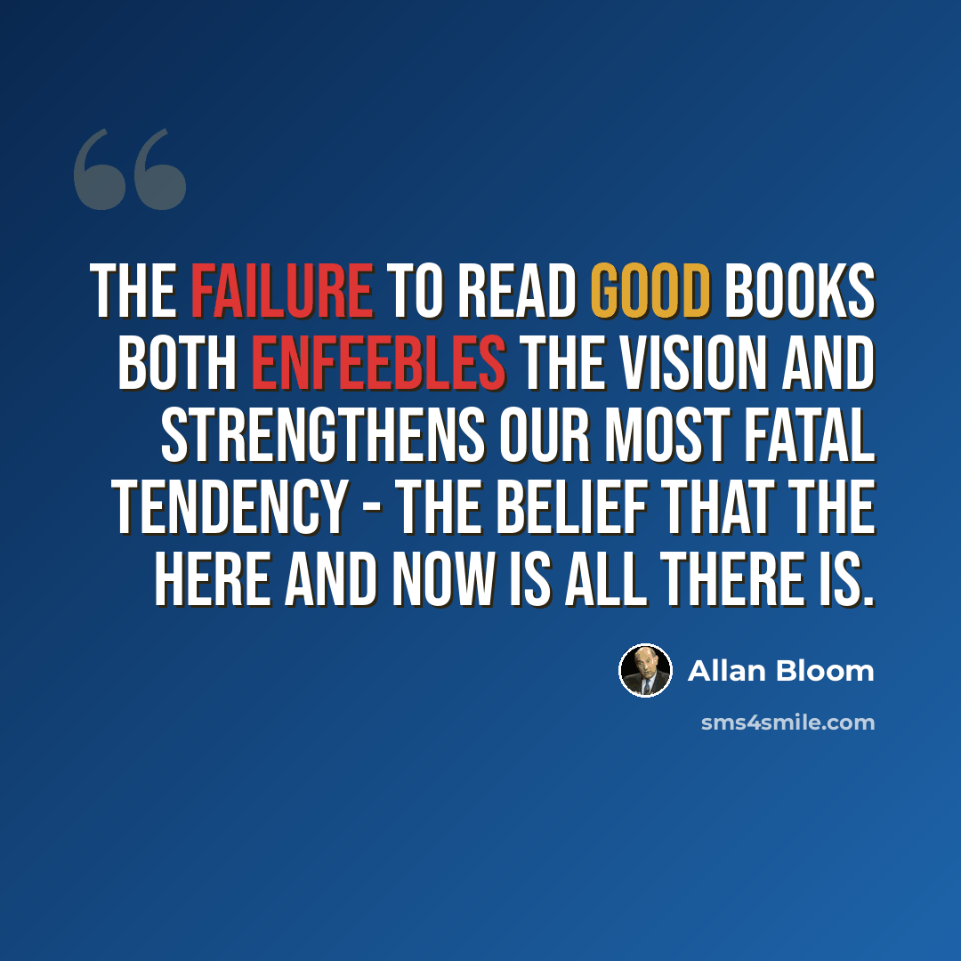 “The failure to read good books both enfeebles the vision and strengthens our most fatal tendency - the belief that the here and now is all there is.” quote by Allan Bloom