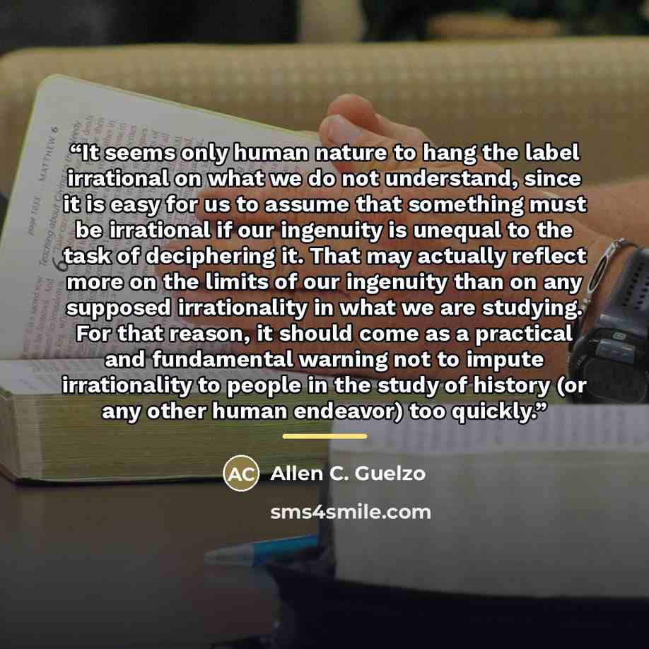 “It seems only human nature to hang the label irrational on what we do not understand, since it is easy for us to assume that something must be irrational if our ingenuity is unequal to the task of deciphering it. That may actually reflect more on the limits of our ingenuity than on any supposed…” quote by Allen C. Guelzo