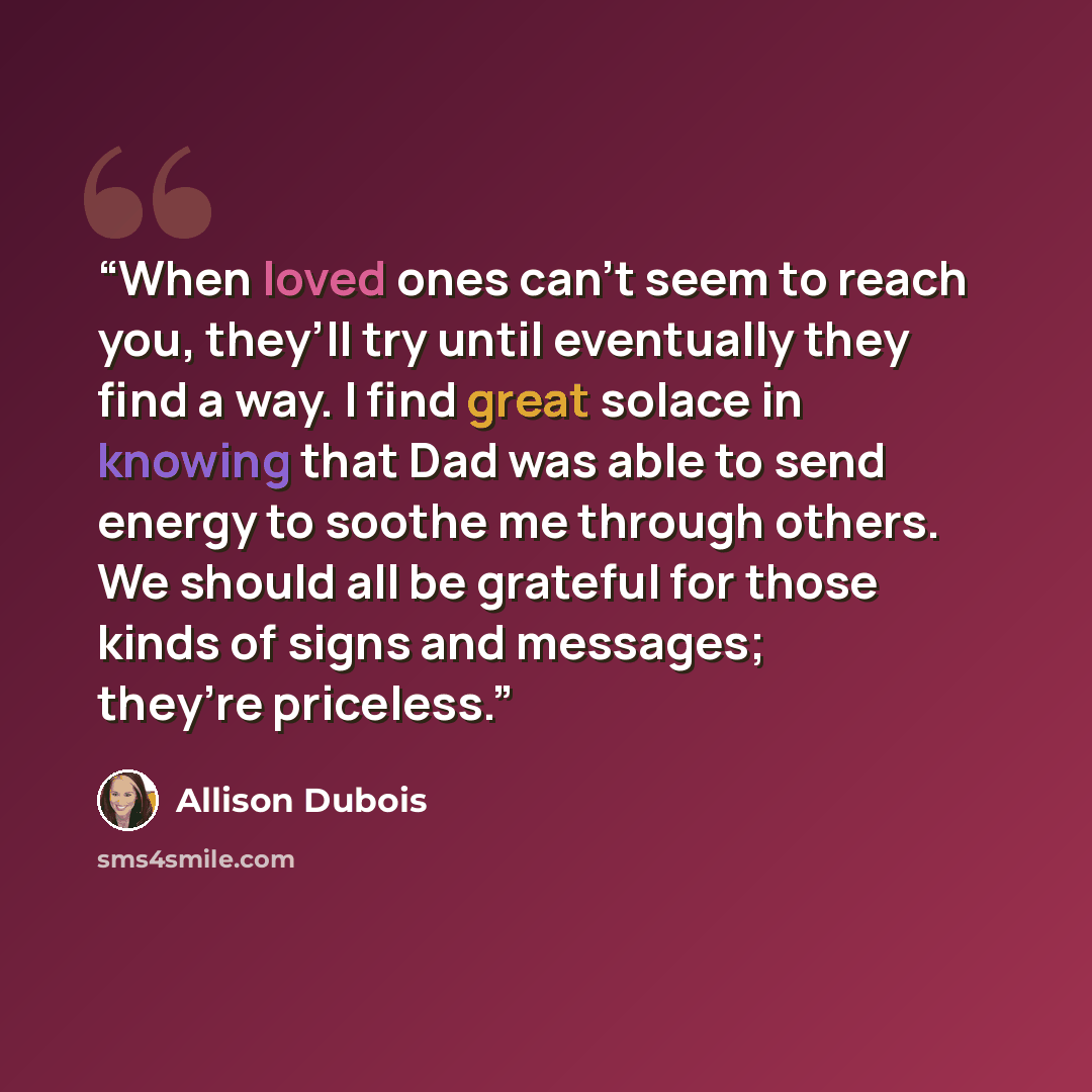 “When loved ones can’t seem to reach you, they’ll try until eventually they find a way. I find great solace in knowing that Dad was able to send energy to soothe me through others. We should all be grateful for those kinds of signs and messages; they’re priceless.” quote by Allison DuBois