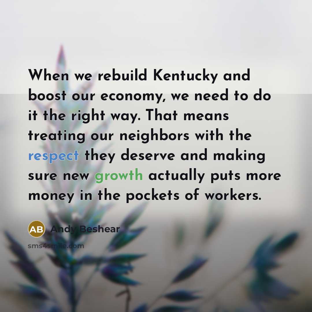 “When we rebuild Kentucky and boost our economy, we need to do it the right way. That means treating our neighbors with the respect they deserve and making sure new growth actually puts more money in the pockets of workers.” quote by Andy Beshear