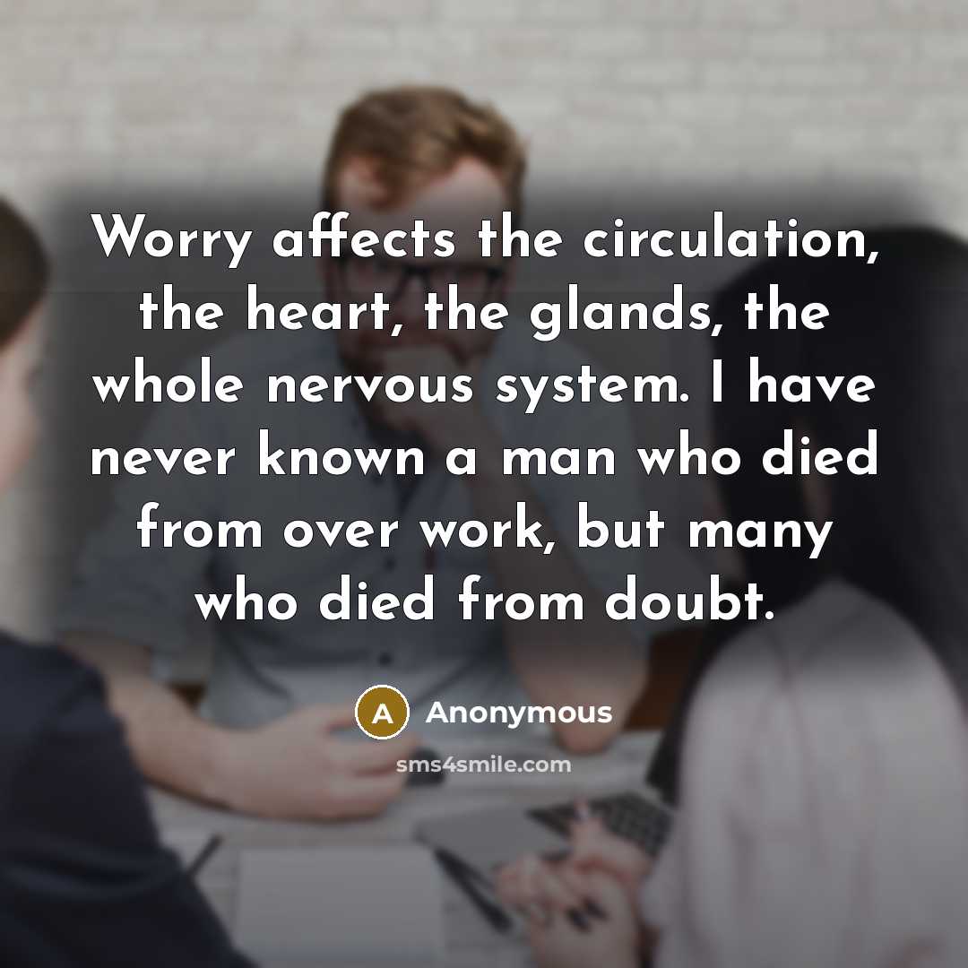 “Worry affects the circulation, the heart, the glands, the whole nervous system. I have never known a man who died from over work, but many who died from doubt.” quote by Anonymous