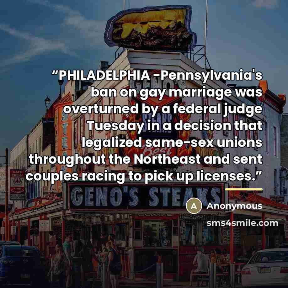 “PHILADELPHIA -Pennsylvania's ban on gay marriage was overturned by a federal judge Tuesday in a decision that legalized same-sex unions throughout the Northeast and sent couples racing to pick up licenses.” quote by Anonymous