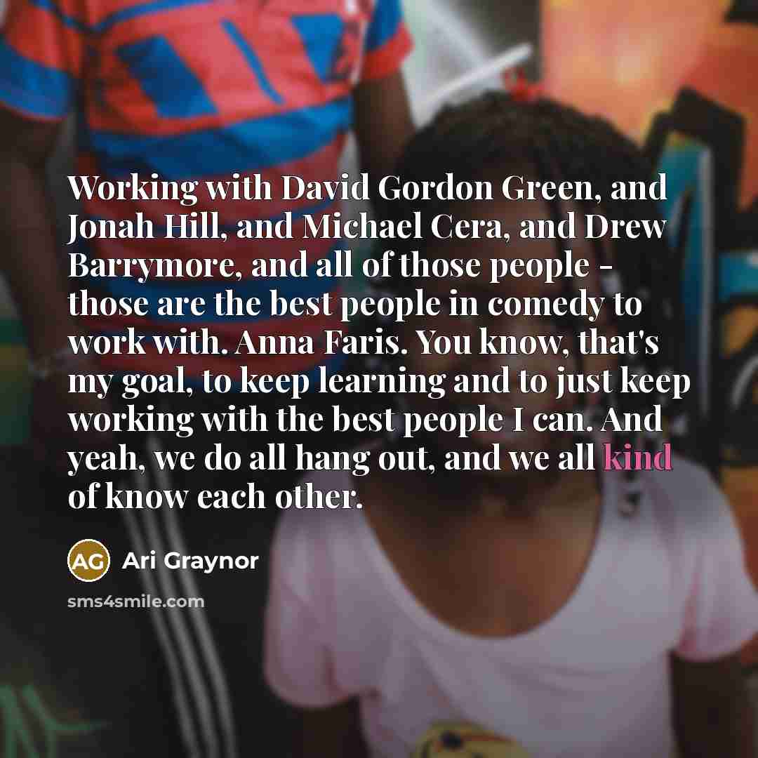 “Working with David Gordon Green, and Jonah Hill, and Michael Cera, and Drew Barrymore, and all of those people - those are the best people in comedy to work with. Anna Faris. You know, that's my goal, to keep learning and to just keep working with the best people I can. And yeah, we do all hang…” quote by Ari Graynor
