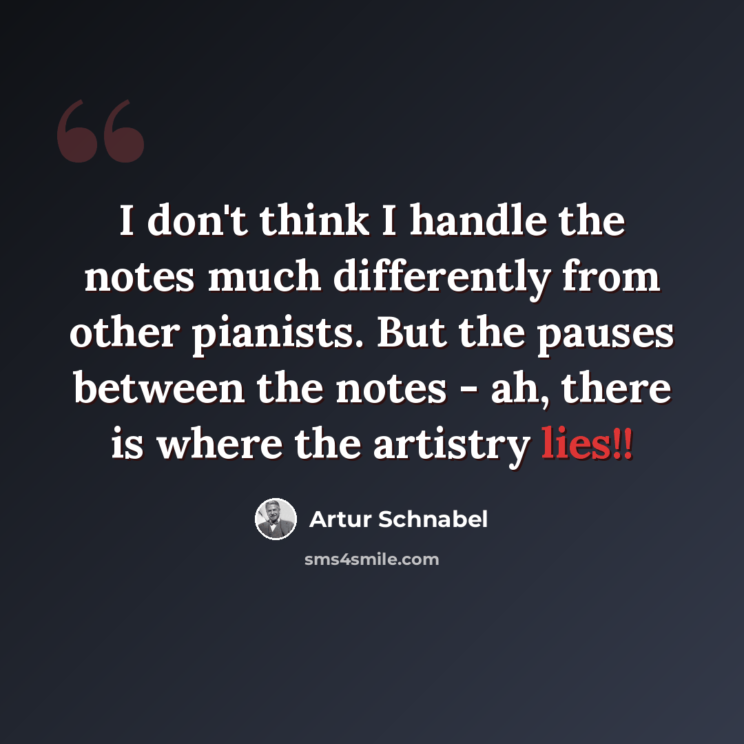 “I don't think I handle the notes much differently from other pianists. But the pauses between the notes - ah, there is where the artistry lies!!” quote by Artur Schnabel