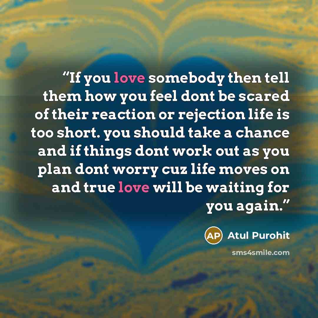 “If you love somebody then tell them how you feel dont be scared of their reaction or rejection life is too short. you should take a chance and if things dont work out as you plan dont worry cuz life moves on and true love will be waiting for you again.” quote by Atul Purohit