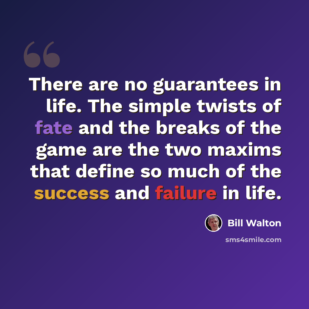 “There are no guarantees in life. The simple twists of fate and the breaks of the game are the two maxims that define so much of the success and failure in life.” quote by Bill Walton
