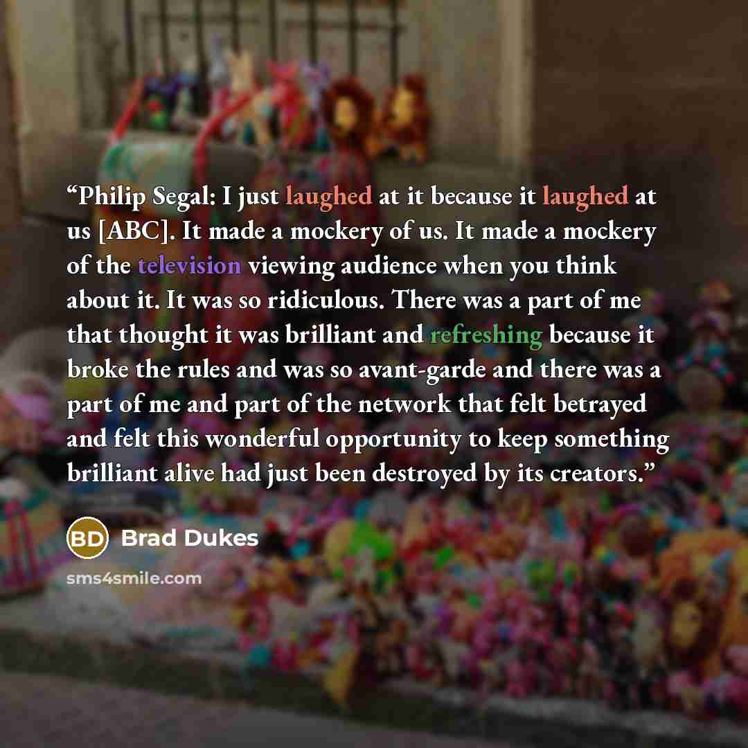 “Philip Segal: I just laughed at it because it laughed at us [ABC]. It made a mockery of us. It made a mockery of the television viewing audience when you think about it. It was so ridiculous. There was a part of me that thought it was brilliant and refreshing because it broke the rules and was so…” quote by Brad Dukes