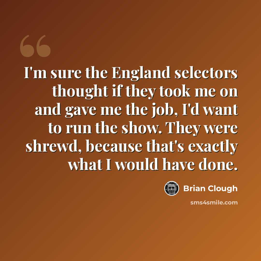 “I'm sure the England selectors thought if they took me on and gave me the job, I'd want to run the show. They were shrewd, because that's exactly what I would have done.” quote by Brian Clough