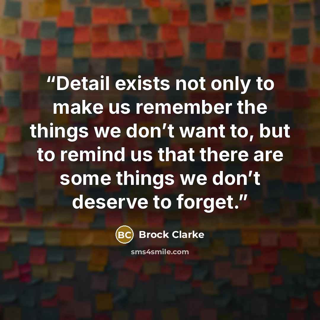 “Detail exists not only to make us remember the things we don’t want to, but to remind us that there are some things we don’t deserve to forget.” quote by Brock Clarke