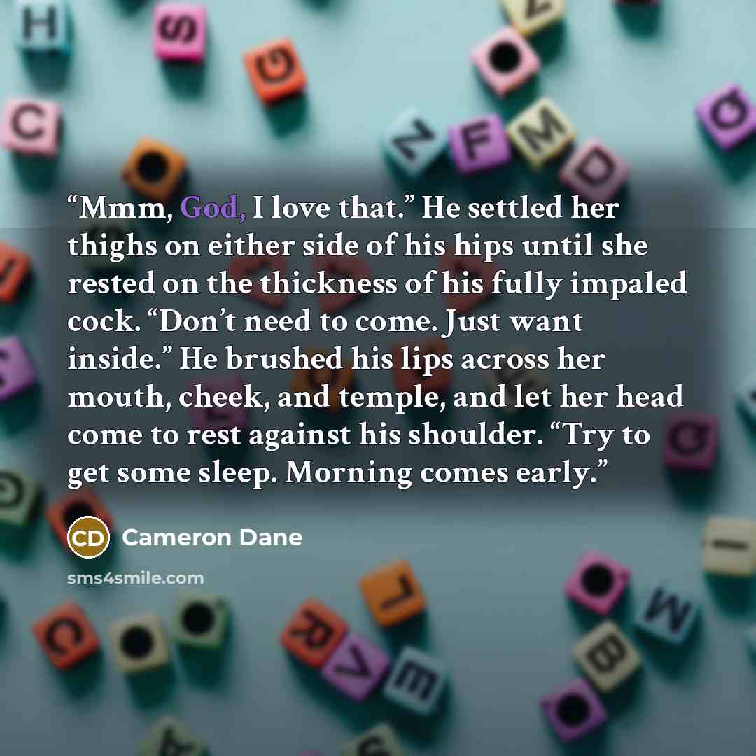 “Mmm, God, I love that.” He settled her thighs on either side of his hips until she rested on the thickness of his fully impaled cock. “Don’t need to come. Just want inside.” He brushed his lips across her mouth, cheek, and temple, and let her head come to rest against his shoulder. “Try to get…” quote by Cameron Dane