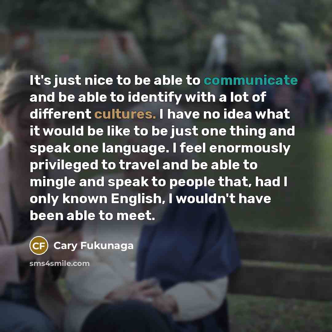 “It's just nice to be able to communicate and be able to identify with a lot of different cultures. I have no idea what it would be like to be just one thing and speak one language. I feel enormously privileged to travel and be able to mingle and speak to people that, had I only known English, I…” quote by Cary Fukunaga