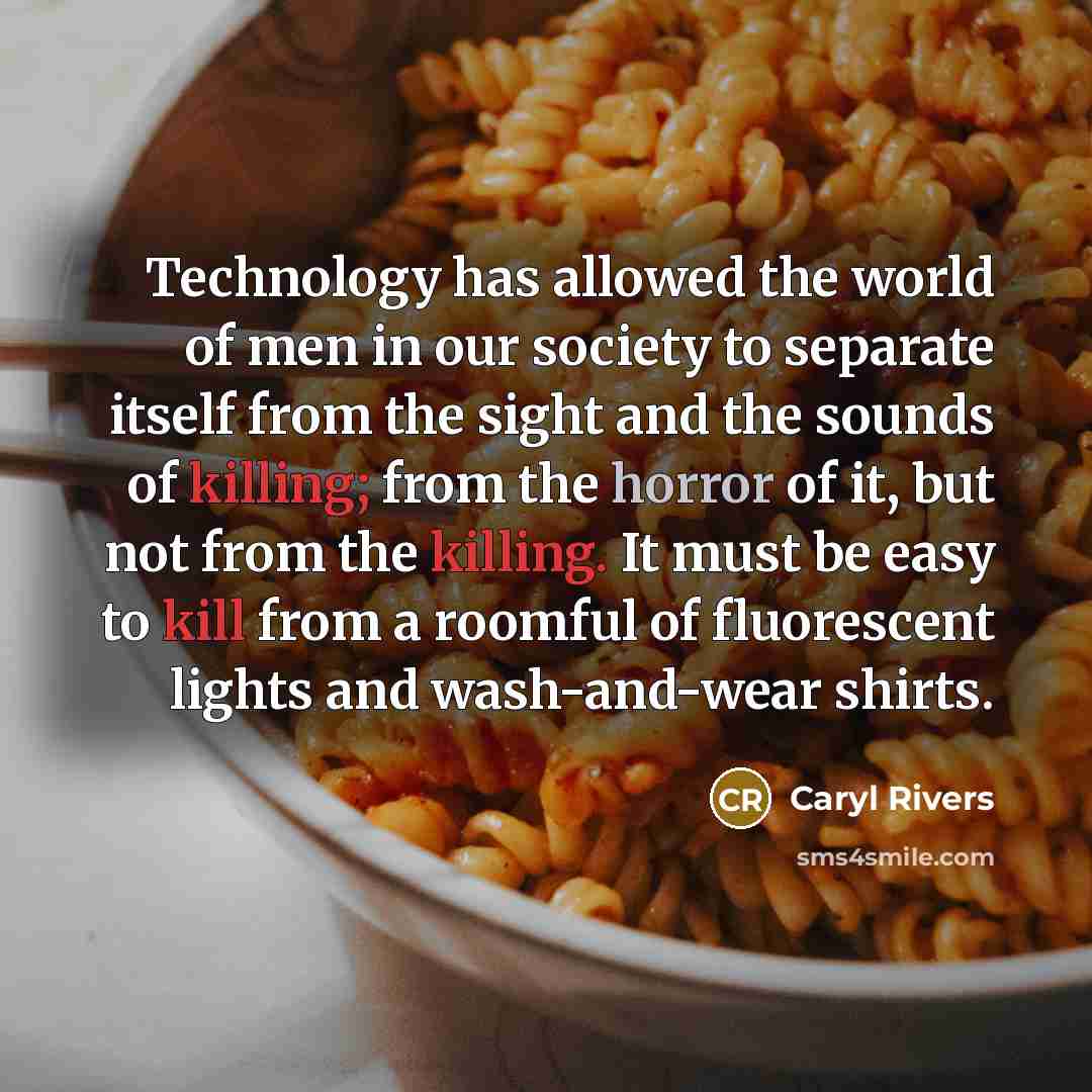 “Technology has allowed the world of men in our society to separate itself from the sight and the sounds of killing; from the horror of it, but not from the killing. It must be easy to kill from a roomful of fluorescent lights and wash-and-wear shirts.” quote by Caryl Rivers
