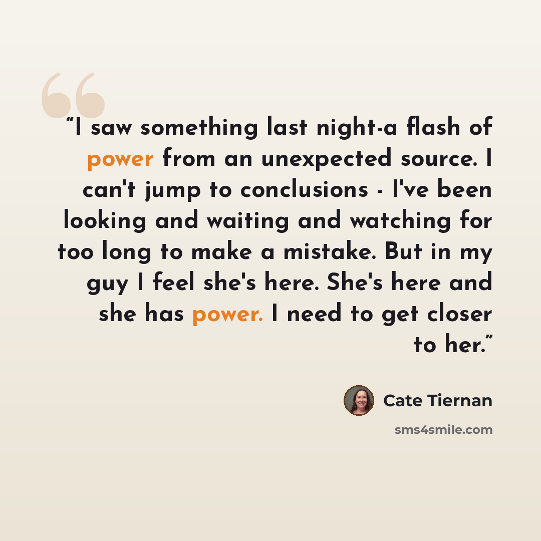 “I saw something last night-a flash of power from an unexpected source. I can't jump to conclusions - I've been looking and waiting and watching for too long to make a mistake. But in my guy I feel she's here. She's here and she has power. I need to get closer to her.” quote by Cate Tiernan