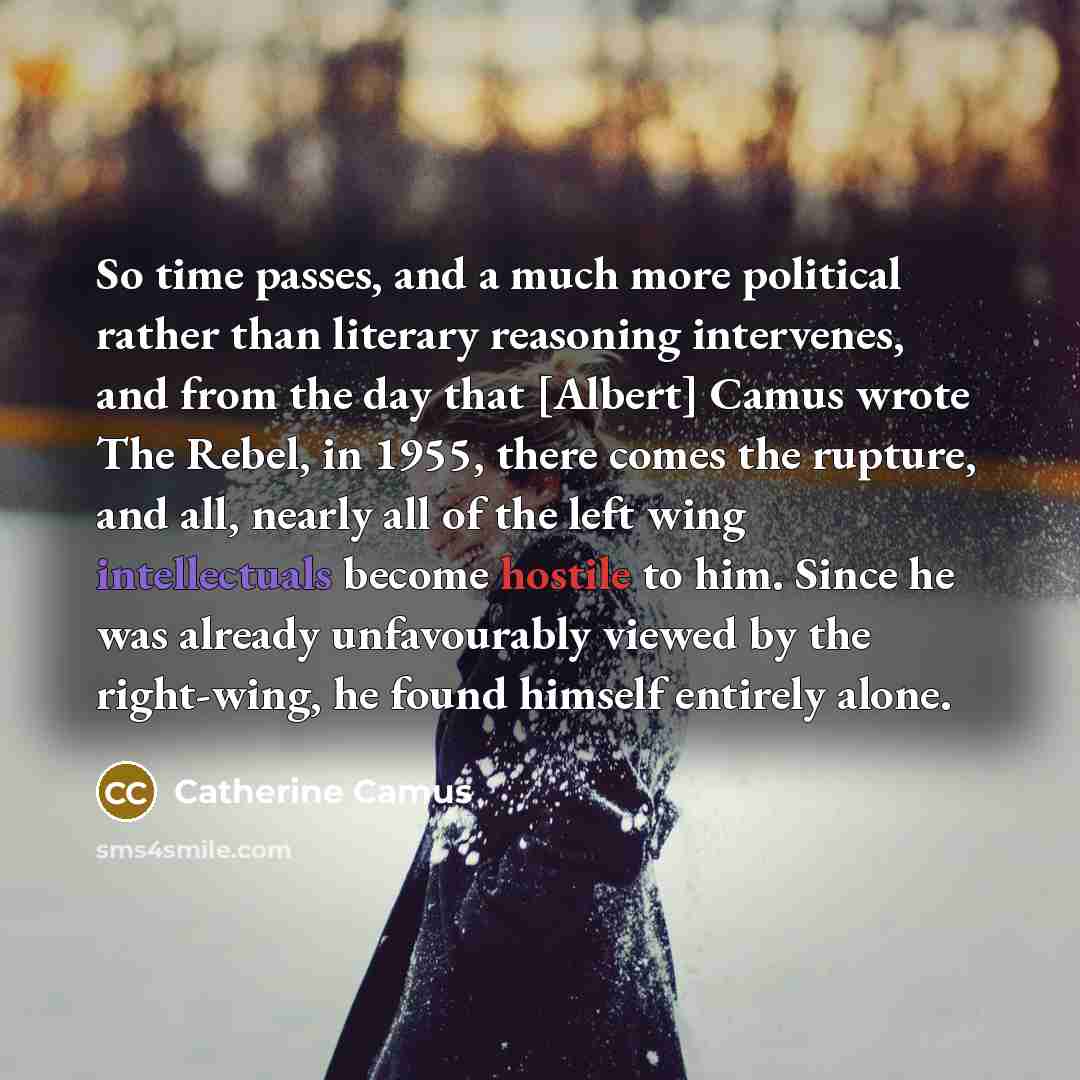 “So time passes, and a much more political rather than literary reasoning intervenes, and from the day that [Albert] Camus wrote The Rebel, in 1955, there comes the rupture, and all, nearly all of the left wing intellectuals become hostile to him. Since he was already unfavourably viewed by the…” quote by Catherine Camus