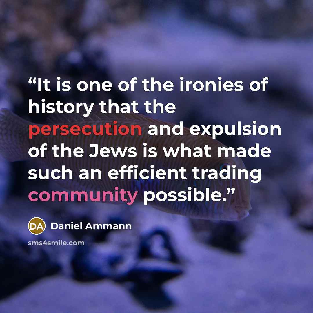 “It is one of the ironies of history that the persecution and expulsion of the Jews is what made such an efficient trading community possible.” quote by Daniel Ammann