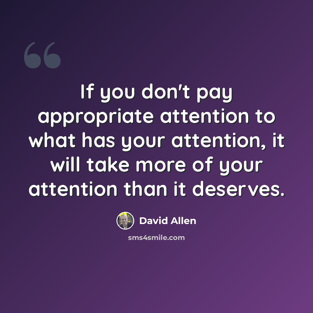 “If you don't pay appropriate attention to what has your attention, it will take more of your attention than it deserves.” quote by David Allen