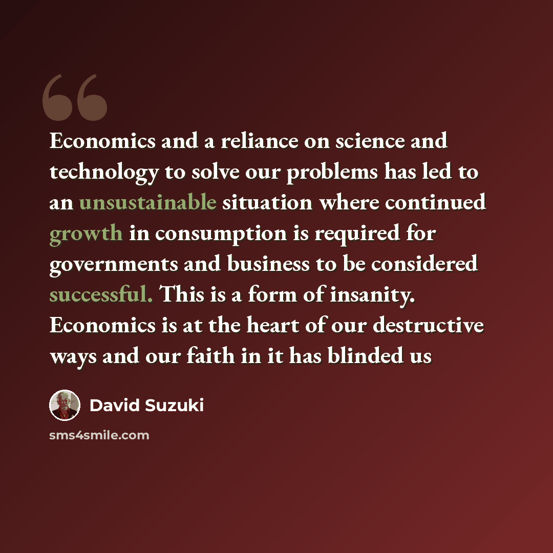 “Economics and a reliance on science and technology to solve our problems has led to an unsustainable situation where continued growth in consumption is required for governments and business to be considered successful. This is a form of insanity. Economics is at the heart of our destructive ways…” quote by David Suzuki