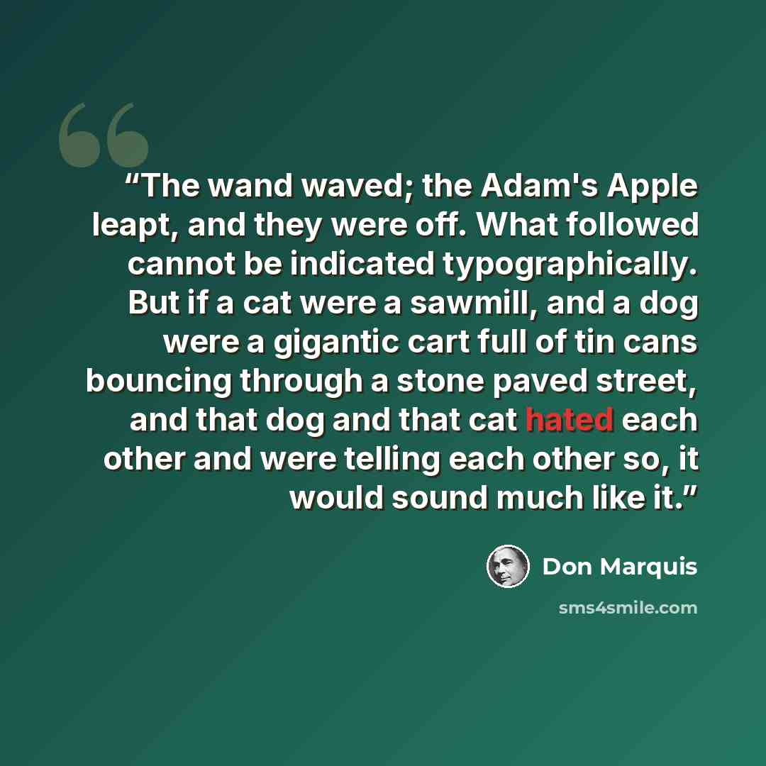 “The wand waved; the Adam's Apple leapt, and they were off. What followed cannot be indicated typographically. But if a cat were a sawmill, and a dog were a gigantic cart full of tin cans bouncing through a stone paved street, and that dog and that cat hated each other and were telling each other…” quote by Don Marquis