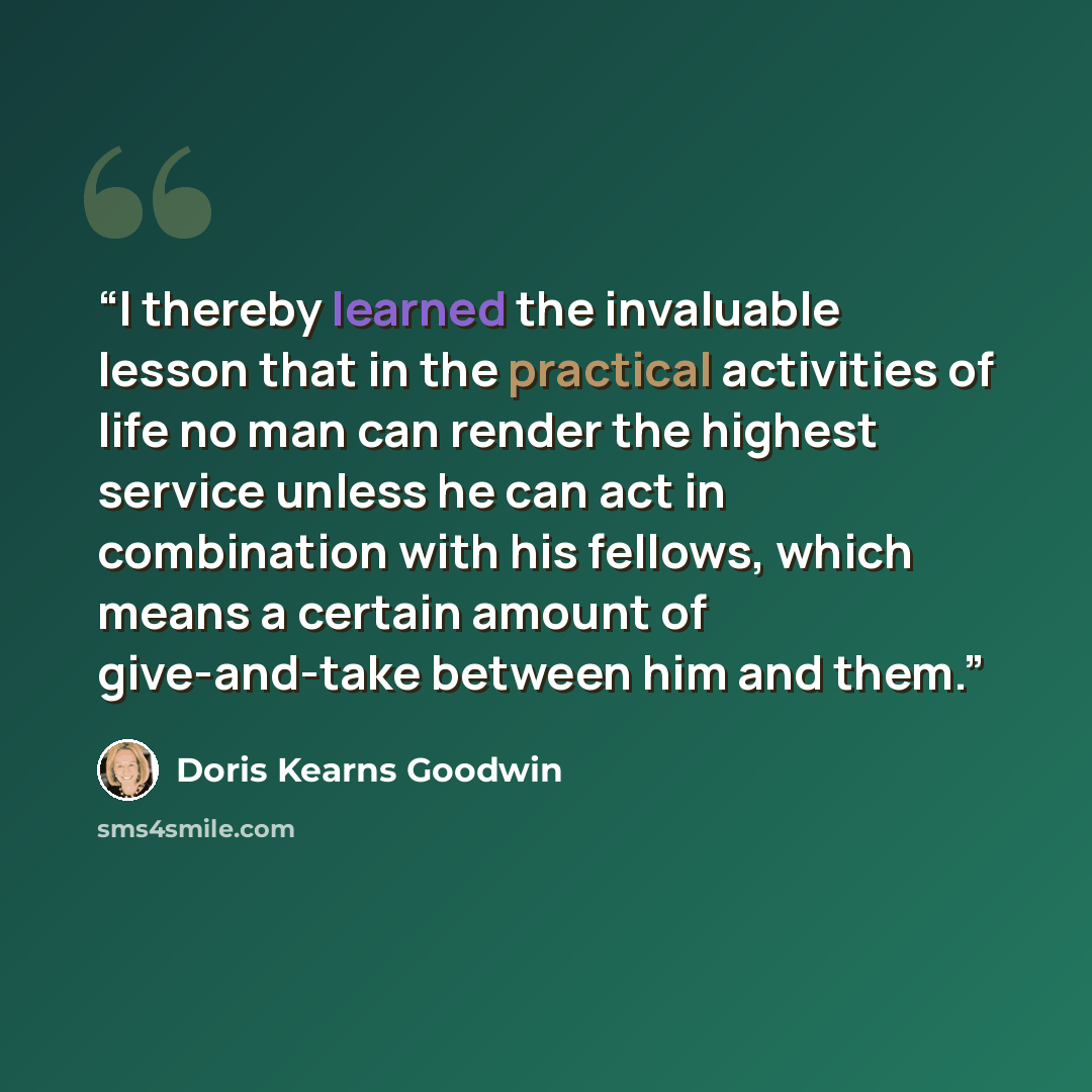 “I thereby learned the invaluable lesson that in the practical activities of life no man can render the highest service unless he can act in combination with his fellows, which means a certain amount of give-and-take between him and them.” quote by Doris Kearns Goodwin