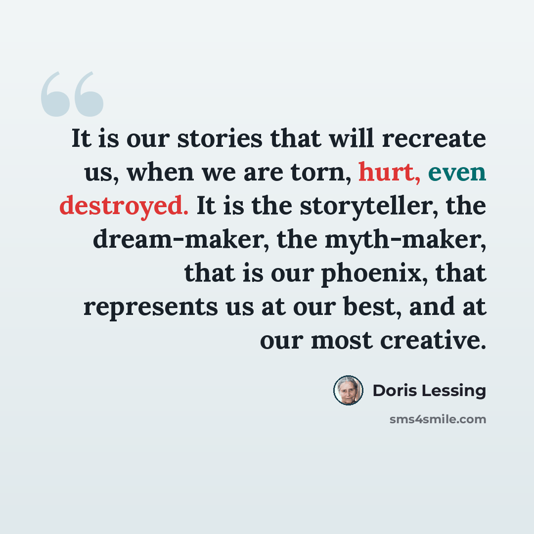 “It is our stories that will recreate us, when we are torn, hurt, even destroyed. It is the storyteller, the dream-maker, the myth-maker, that is our phoenix, that represents us at our best, and at our most creative.” quote by Doris Lessing