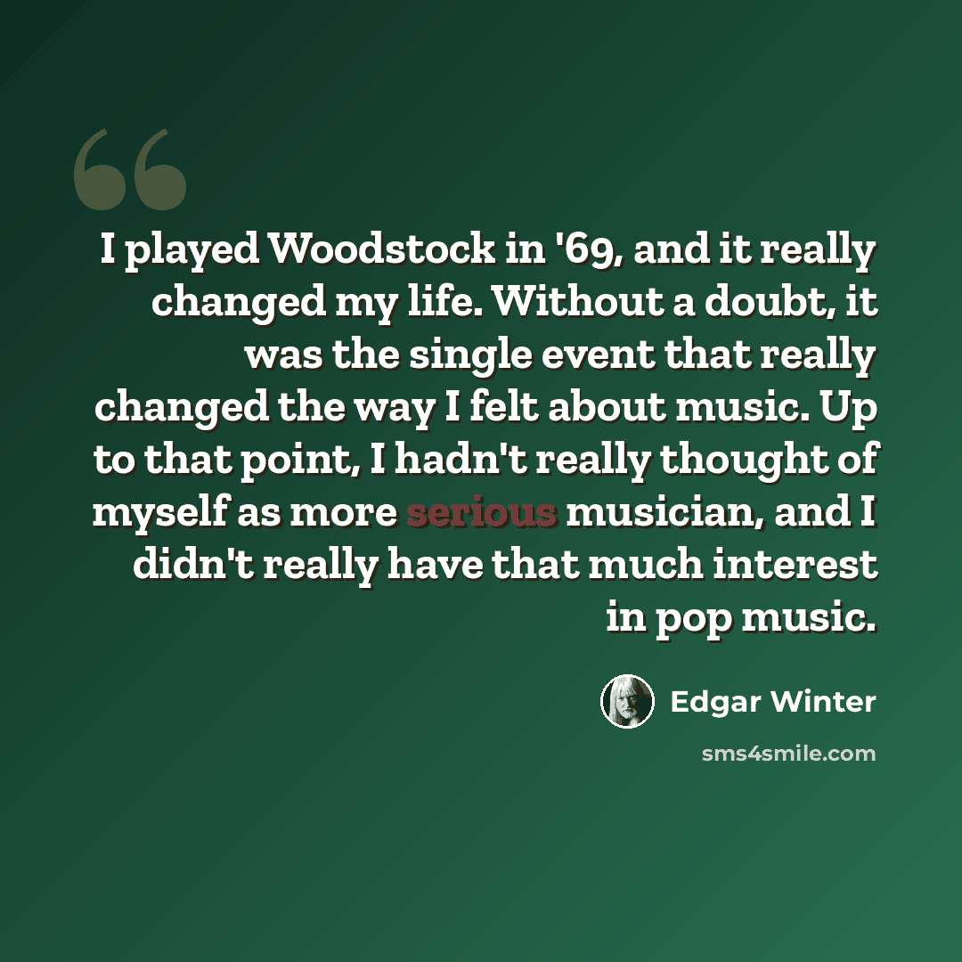 “I played Woodstock in '69, and it really changed my life. Without a doubt, it was the single event that really changed the way I felt about music. Up to that point, I hadn't really thought of myself as more serious musician, and I didn't really have that much interest in pop music.” quote by Edgar Winter