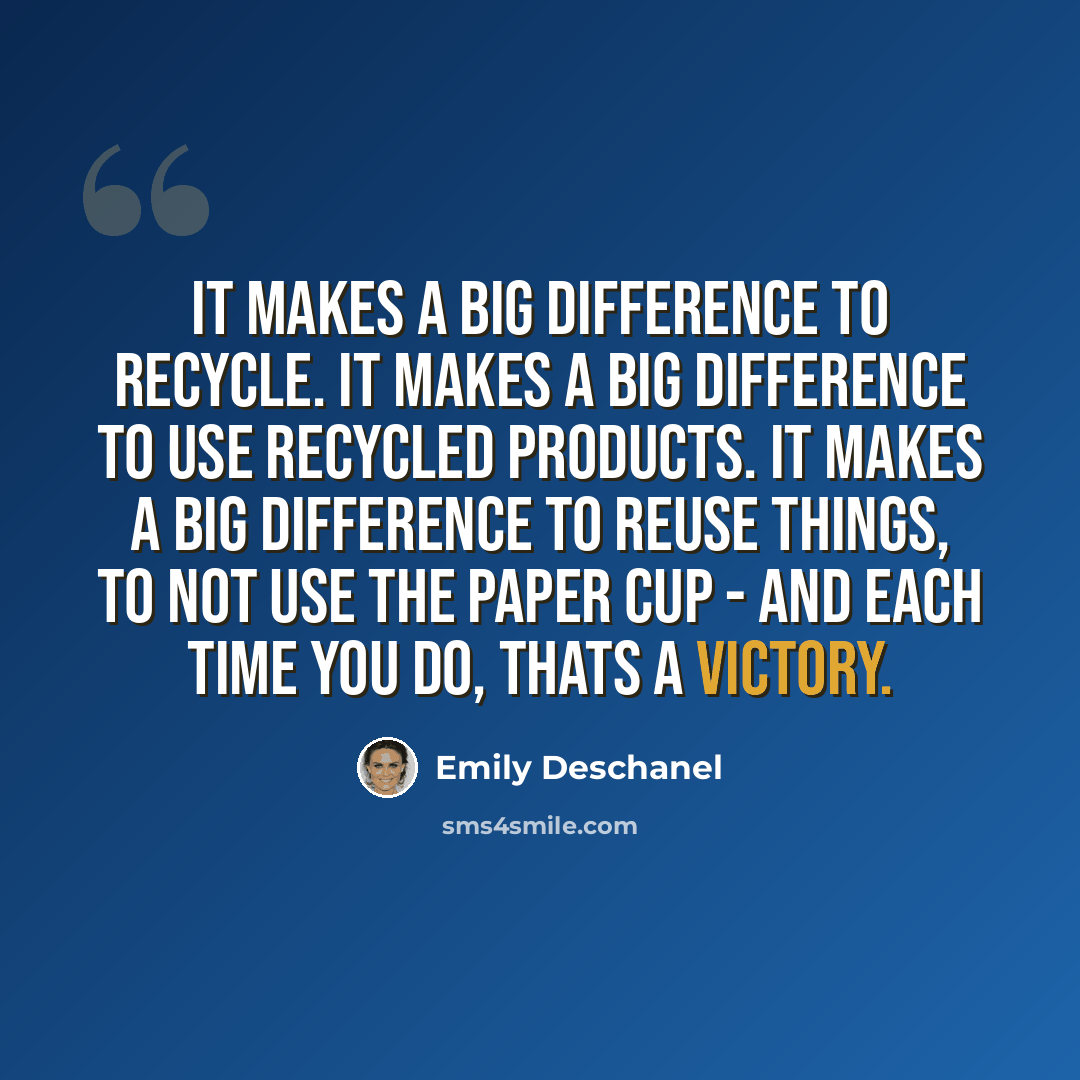 “It makes a big difference to recycle. It makes a big difference to use recycled products. It makes a big difference to reuse things, to not use the paper cup - and each time you do, thats a victory.” quote by Emily Deschanel