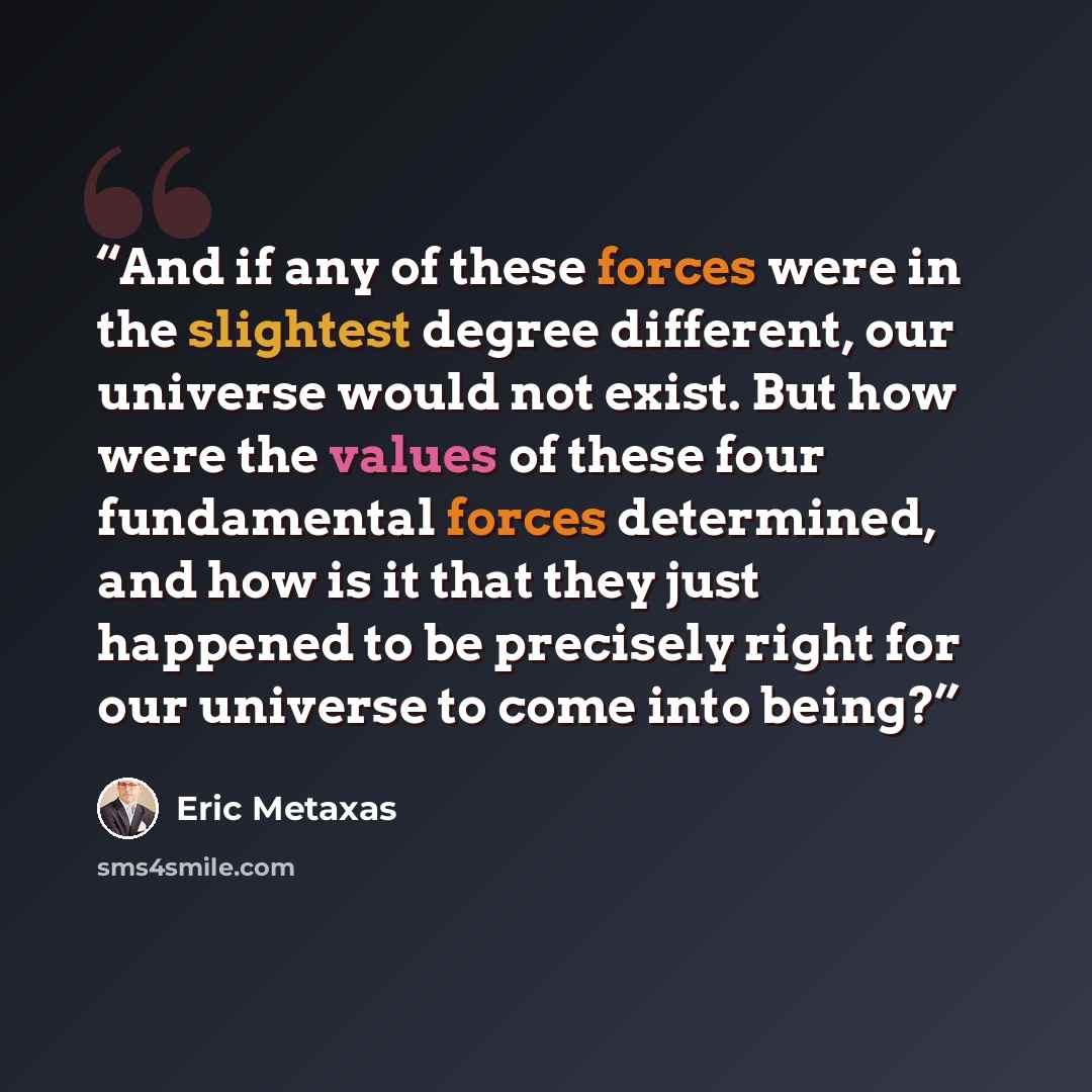 “And if any of these forces were in the slightest degree different, our universe would not exist. But how were the values of these four fundamental forces determined, and how is it that they just happened to be precisely right for our universe to come into being?” quote by Eric Metaxas