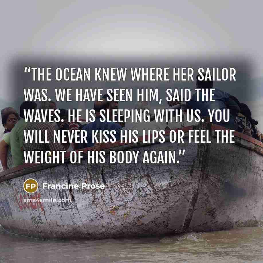 “The ocean knew where her sailor was. We have seen him, said the waves. He is sleeping with us. You will never kiss his lips or feel the weight of his body again.” quote by Francine Prose
