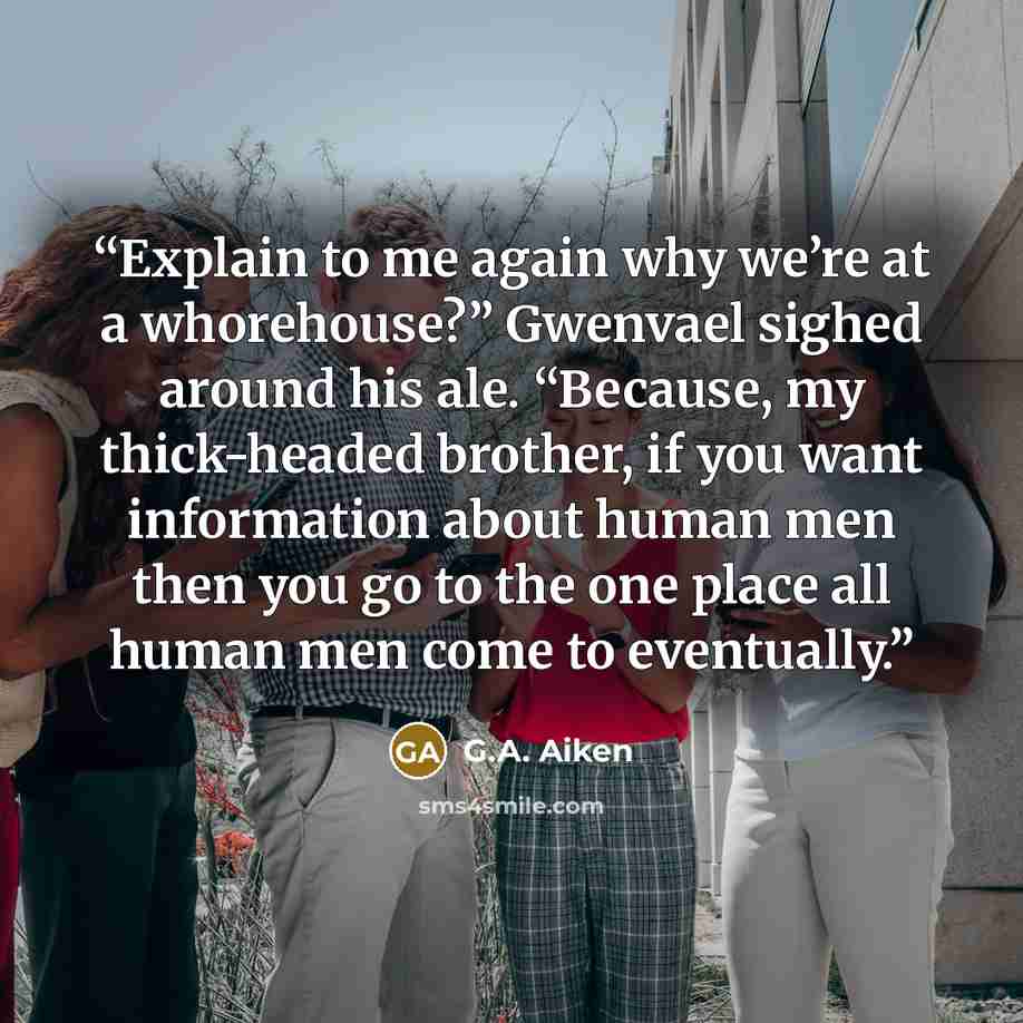 “Explain to me again why we’re at a whorehouse?” Gwenvael sighed around his ale. “Because, my thick-headed brother, if you want information about human men then you go to the one place all human men come to eventually.” quote by G.A. Aiken