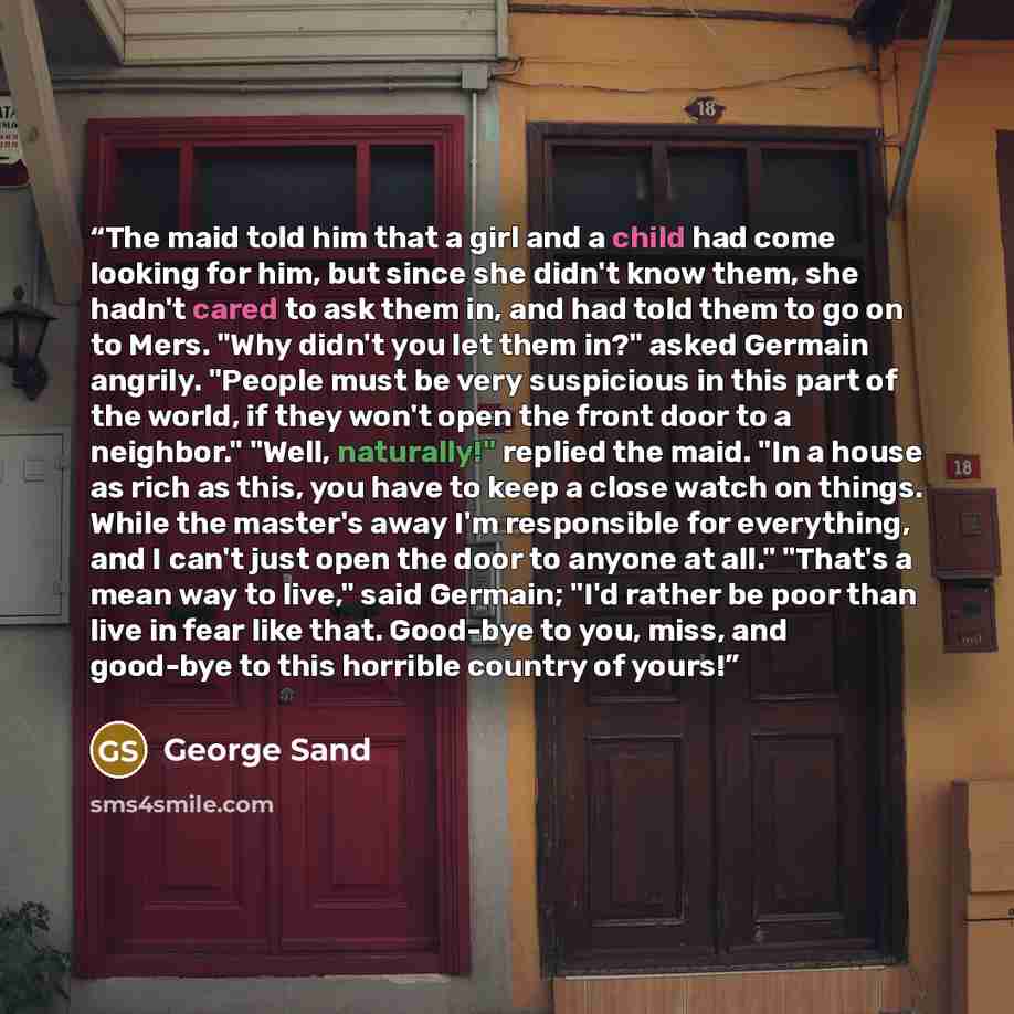 “The maid told him that a girl and a child had come looking for him, but since she didn't know them, she hadn't cared to ask them in, and had told them to go on to Mers. "Why didn't you let them in?" asked Germain angrily. "People must be very suspicious in this part of the world, if they won't…” quote by George Sand