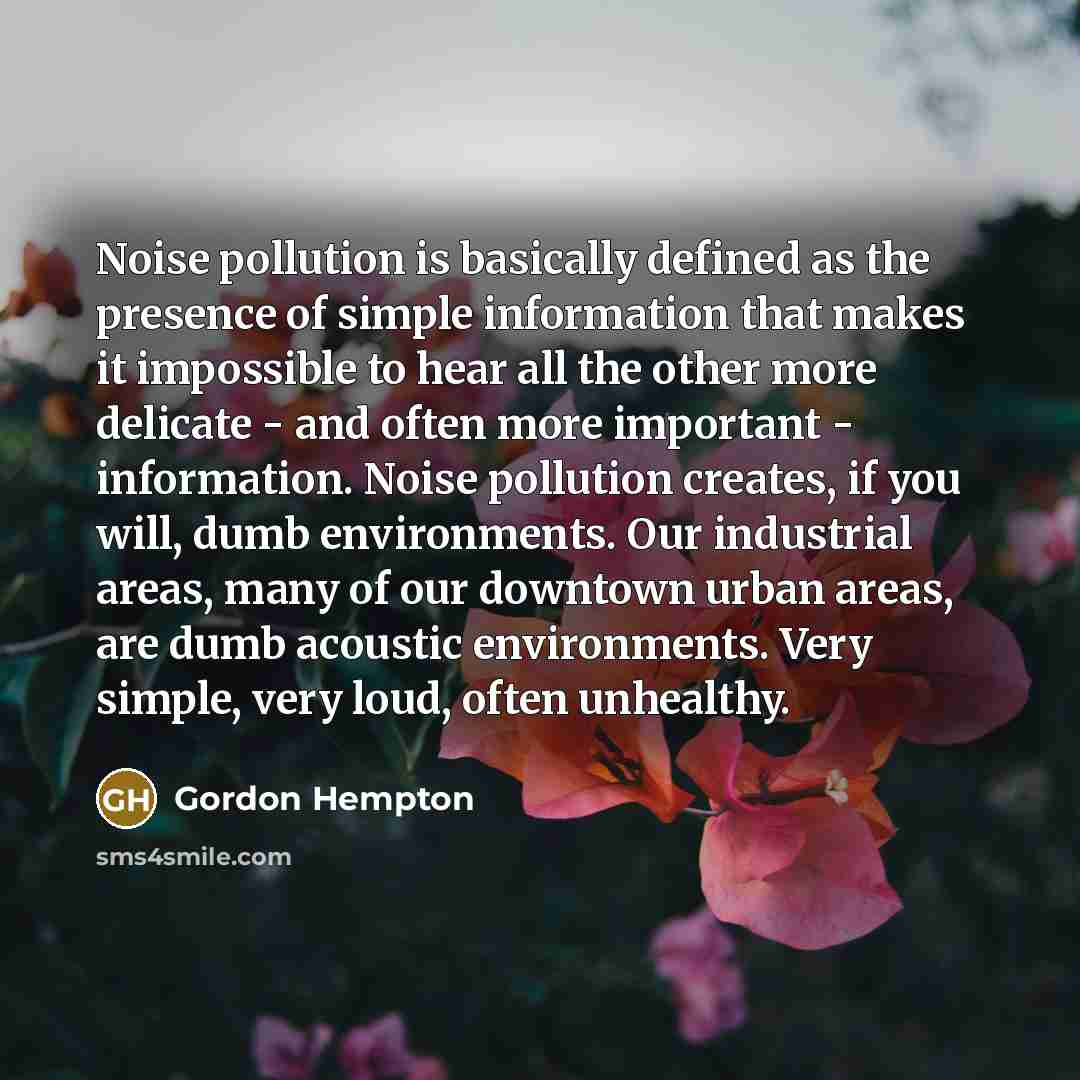“Noise pollution is basically defined as the presence of simple information that makes it impossible to hear all the other more delicate - and often more important - information. Noise pollution creates, if you will, dumb environments. Our industrial areas, many of our downtown urban areas, are…” quote by Gordon Hempton