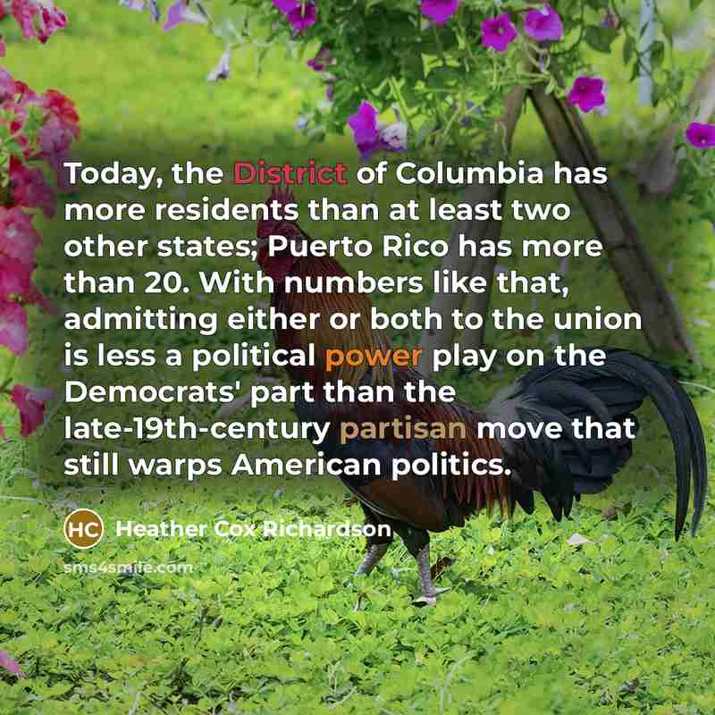 “Today, the District of Columbia has more residents than at least two other states; Puerto Rico has more than 20. With numbers like that, admitting either or both to the union is less a political power play on the Democrats' part than the late-19th-century partisan move that still warps American…” quote by Heather Cox Richardson