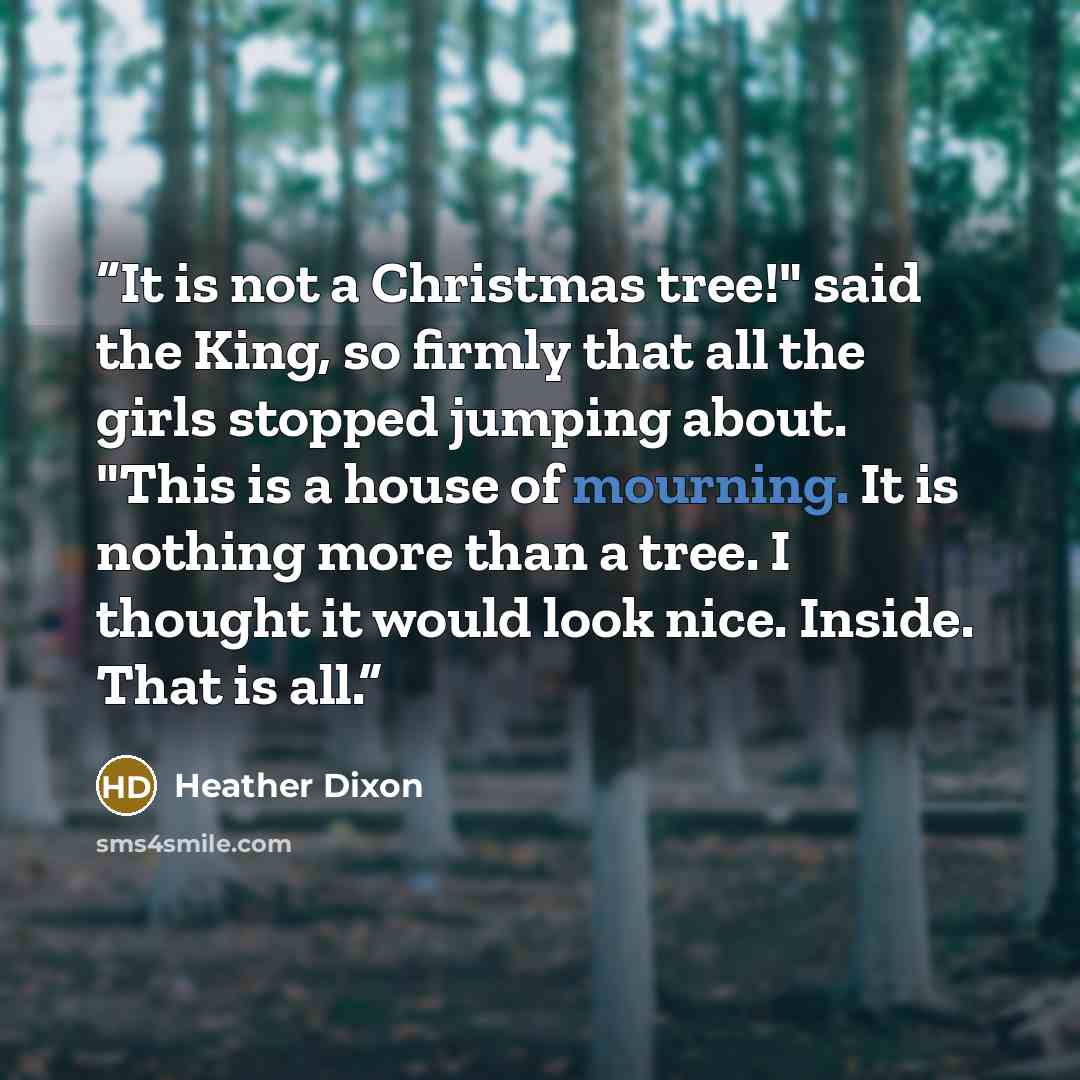 “It is not a Christmas tree!" said the King, so firmly that all the girls stopped jumping about. "This is a house of mourning. It is nothing more than a tree. I thought it would look nice. Inside. That is all.” quote by Heather Dixon