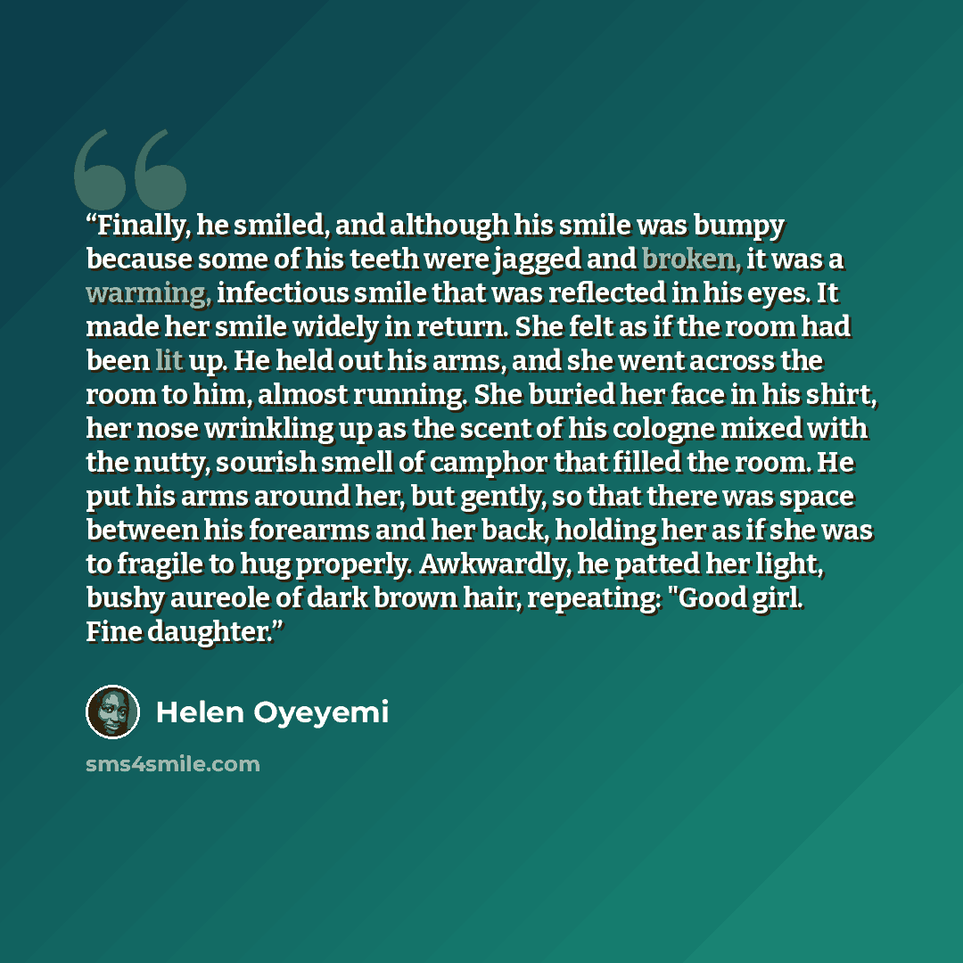 “Finally, he smiled, and although his smile was bumpy because some of his teeth were jagged and broken, it was a warming, infectious smile that was reflected in his eyes. It made her smile widely in return. She felt as if the room had been lit up. He held out his arms, and she went across the room…” quote by Helen Oyeyemi