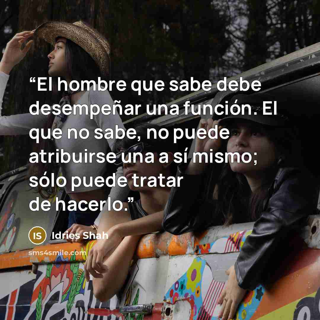 “El hombre que sabe debe desempeñar una función. El que no sabe, no puede atribuirse una a sí mismo; sólo puede tratar de hacerlo.” quote by Idries Shah