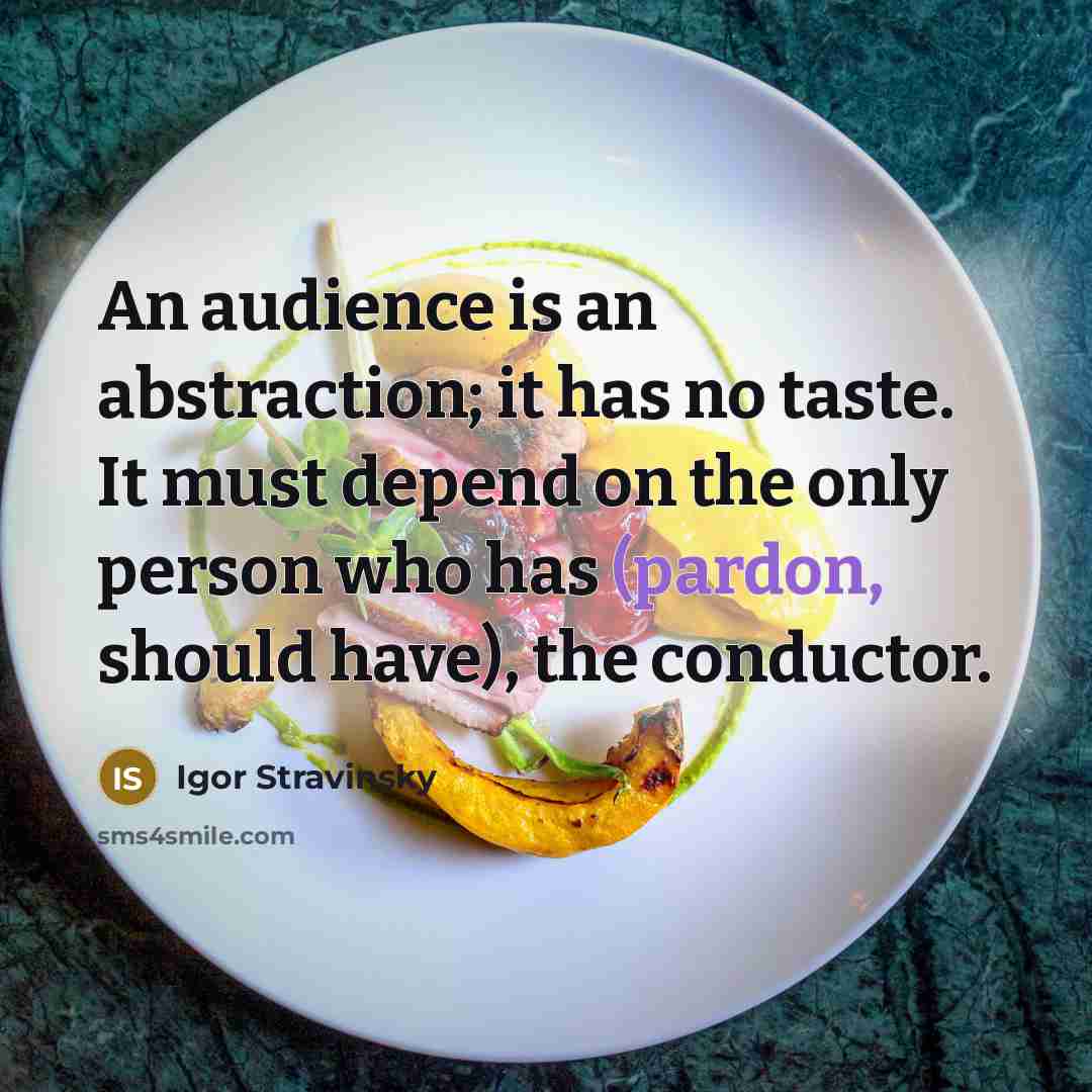 “An audience is an abstraction; it has no taste. It must depend on the only person who has (pardon, should have), the conductor.” quote by Igor Stravinsky
