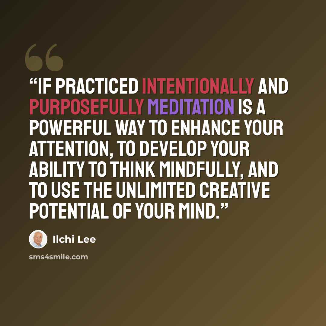 “If practiced intentionally and purposefully meditation is a powerful way to enhance your attention, to develop your ability to think mindfully, and to use the unlimited creative potential of your mind.” quote by Ilchi Lee