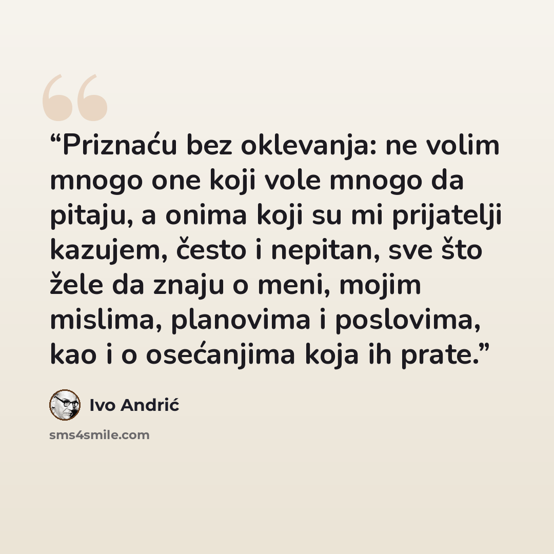 “Priznaću bez oklevanja: ne volim mnogo one koji vole mnogo da pitaju, a onima koji su mi prijatelji kazujem, često i nepitan, sve što žele da znaju o meni, mojim mislima, planovima i poslovima, kao i o osećanjima koja ih prate.” quote by Ivo Andrić