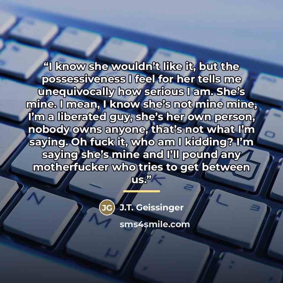 “I know she wouldn’t like it, but the possessiveness I feel for her tells me unequivocally how serious I am. She’s mine. I mean, I know she’s not mine mine, I’m a liberated guy, she’s her own person, nobody owns anyone, that’s not what I’m saying. Oh fuck it, who am I kidding? I’m saying she’s mine…” quote by J.T. Geissinger